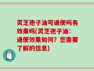灵芝孢子油可通便吗有效果吗(灵芝孢子油：通便效果如何？您需要了解的信息)