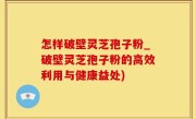 怎样破壁灵芝孢子粉_破壁灵芝孢子粉的高效利用与健康益处)