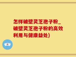 怎样破壁灵芝孢子粉_破壁灵芝孢子粉的高效利用与健康益处)