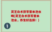 灵芝白术茯苓薏米泡水喝(灵芝白术茯苓薏米泡水，养生好选择！)