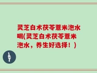 灵芝白术茯苓薏米泡水喝(灵芝白术茯苓薏米泡水，养生好选择！)
