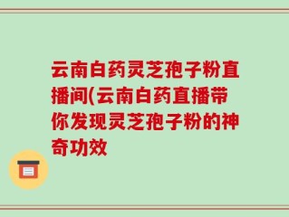 云南白药灵芝孢子粉直播间(云南白药直播带你发现灵芝孢子粉的神奇功效