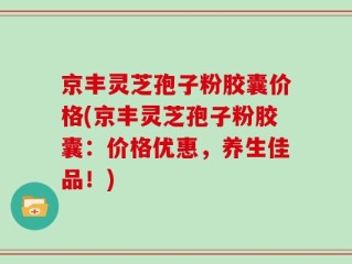 京丰灵芝孢子粉胶囊价格(京丰灵芝孢子粉胶囊：价格优惠，养生佳品！)