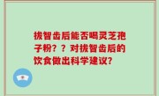 拔智齿后能否喝灵芝孢子粉？？对拔智齿后的饮食做出科学建议？