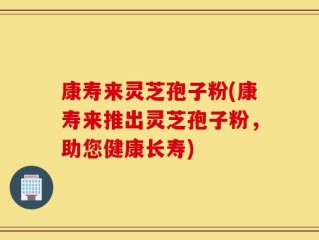 康寿来灵芝孢子粉(康寿来推出灵芝孢子粉，助您健康长寿)