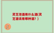 灵芝泡酒用什么酒(灵芝酒该用哪种酒？)