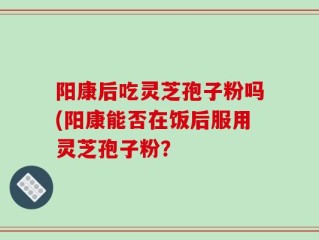 阳康后吃灵芝孢子粉吗(阳康能否在饭后服用灵芝孢子粉？