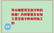 可以破壁灵芝孢子粉的机器？药房里是否会加工灵芝孢子粉如何加工的
