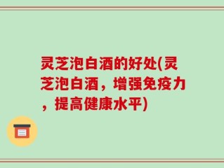 灵芝泡白酒的好处(灵芝泡白酒，增强免疫力，提高健康水平)