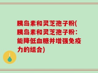 胰岛素和灵芝孢子粉(胰岛素和灵芝孢子粉：能降低血糖并增强免疫力的组合)