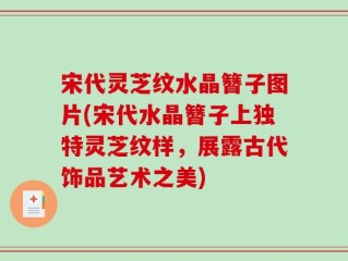 宋代灵芝纹水晶簪子图片(宋代水晶簪子上独特灵芝纹样，展露古代饰品艺术之美)
