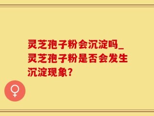 灵芝孢子粉会沉淀吗_灵芝孢子粉是否会发生沉淀现象？