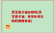 灵芝孢子油壮阳吗(灵芝孢子油：有效补肾壮阳的健康食品)