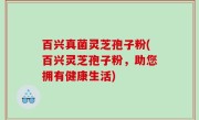 百兴真菌灵芝孢子粉(百兴灵芝孢子粉，助您拥有健康生活)
