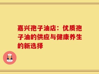 嘉兴孢子油店：优质孢子油的供应与健康养生的新选择