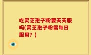 吃灵芝孢子粉要天天服吗(灵芝孢子粉需每日服用？)