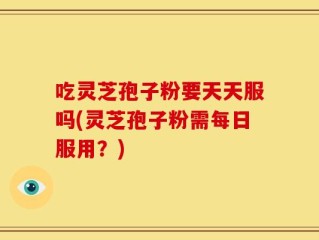吃灵芝孢子粉要天天服吗(灵芝孢子粉需每日服用？)