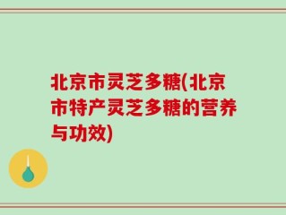 北京市灵芝多糖(北京市特产灵芝多糖的营养与功效)