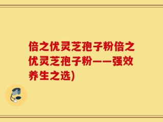 倍之优灵芝孢子粉倍之优灵芝孢子粉——强效养生之选)