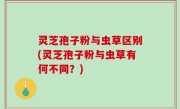 灵芝孢子粉与虫草区别(灵芝孢子粉与虫草有何不同？)
