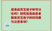 尿毒症灵芝孢子粉可以吃吗？探究尿毒症患者服用灵芝孢子粉的效果与注意事项？