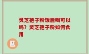 灵芝孢子粉饭后喝可以吗？灵芝孢子粉如何食用