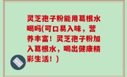 灵芝孢子粉能用葛根水喝吗(可口易入味，营养丰富！灵芝孢子粉加入葛根水，喝出健康精彩生活！)