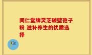 同仁堂牌灵芝破壁孢子粉 滋补养生的优质选择