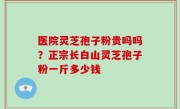 医院灵芝孢子粉贵吗吗？正宗长白山灵芝孢子粉一斤多少钱