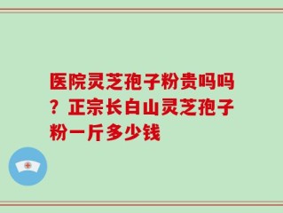 医院灵芝孢子粉贵吗吗？正宗长白山灵芝孢子粉一斤多少钱