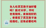 女人吃灵芝孢子油好看吗？我才30岁，平时也有锻炼，身体挺好的，老婆买了灵芝孢子油给我吃，还有必要吃吗