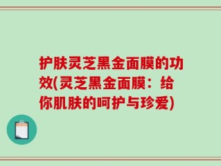 护肤灵芝黑金面膜的功效(灵芝黑金面膜：给你肌肤的呵护与珍爱)