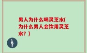 男人为什么喝灵芝水(为什么男人会饮用灵芝水？)