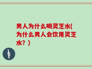 男人为什么喝灵芝水(为什么男人会饮用灵芝水？)