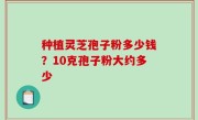 种植灵芝孢子粉多少钱？10克孢子粉大约多少