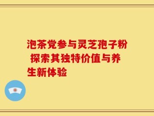 泡茶党参与灵芝孢子粉 探索其独特价值与养生新体验