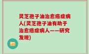 灵芝孢子油治愈癌症病人(灵芝孢子油有助于治愈癌症病人——研究发现)