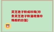 灵芝孢子粉成珍珠(珍贵灵芝孢子粉涌现像珍珠般的价值)