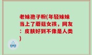 老妹孢子粉(年轻妹妹当上了蘑菇女孩，网友：皮肤好到不像是人类)