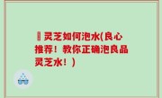 艼灵芝如何泡水(良心推荐！教你正确泡良品灵芝水！)