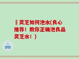 艼灵芝如何泡水(良心推荐！教你正确泡良品灵芝水！)