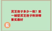 灵芝孢子多少一瓶？紫一破壁灵芝孢子粉到哪里买最好