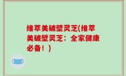 维萃美破壁灵芝(维萃美破壁灵芝：全家健康必备！)