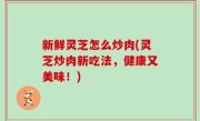 新鲜灵芝怎么炒肉(灵芝炒肉新吃法，健康又美味！)