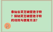 泰仙谷灵芝破壁孢子粉？探秘灵芝破壁孢子粉的功效与使用方法？
