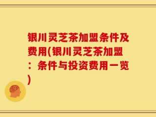 银川灵芝茶加盟条件及费用(银川灵芝茶加盟：条件与投资费用一览)