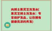 向博士黑灵芝洗发水(黑灵芝博士洗发水：专家级护发品，让你拥有健康亮泽的秀发)