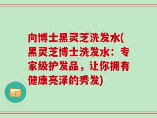 向博士黑灵芝洗发水(黑灵芝博士洗发水：专家级护发品，让你拥有健康亮泽的秀发)