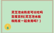 灵芝泡水陈皮可以吃吗百度百科(灵芝泡水能和陈皮一起食用吗？)