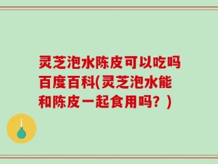 灵芝泡水陈皮可以吃吗百度百科(灵芝泡水能和陈皮一起食用吗？)